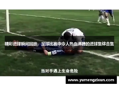 精彩进球瞬间回放，足球比赛中令人热血沸腾的进球集锦合集
