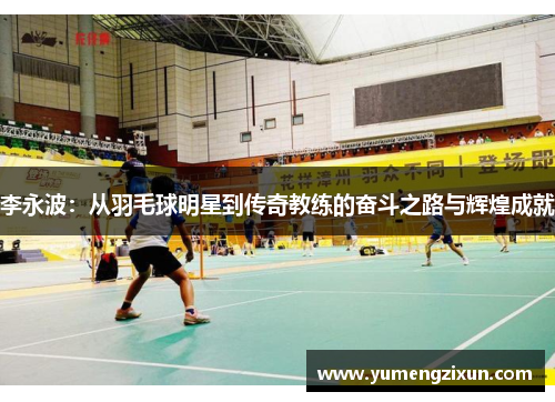 李永波：从羽毛球明星到传奇教练的奋斗之路与辉煌成就