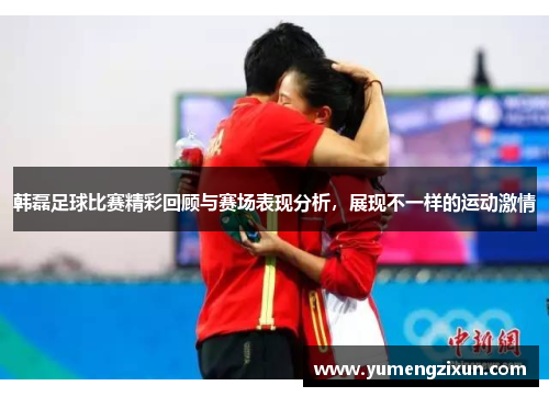 韩磊足球比赛精彩回顾与赛场表现分析，展现不一样的运动激情